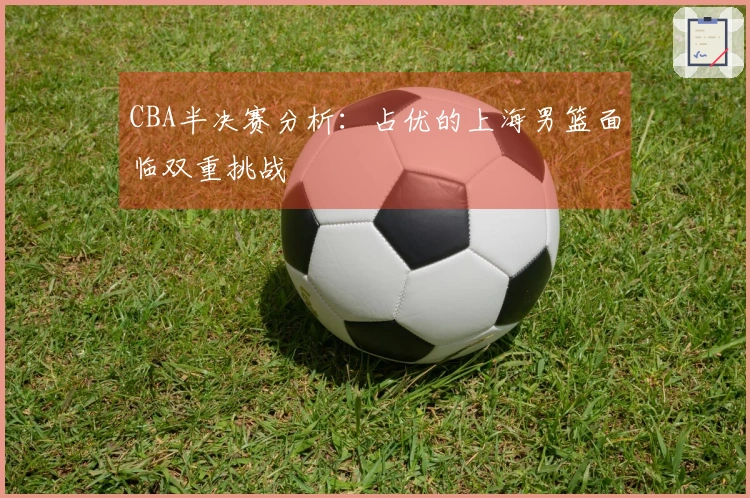 CBA半决赛分析：占优的上海男篮面临双重挑战