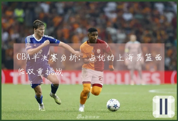 CBA半决赛分析：占优的上海男篮面临双重挑战